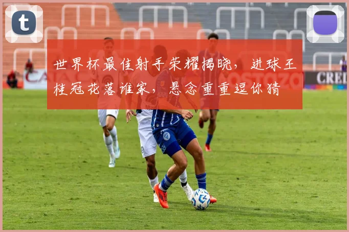 世界杯最佳射手荣耀揭晓，进球王桂冠花落谁家，悬念重重逗你猜