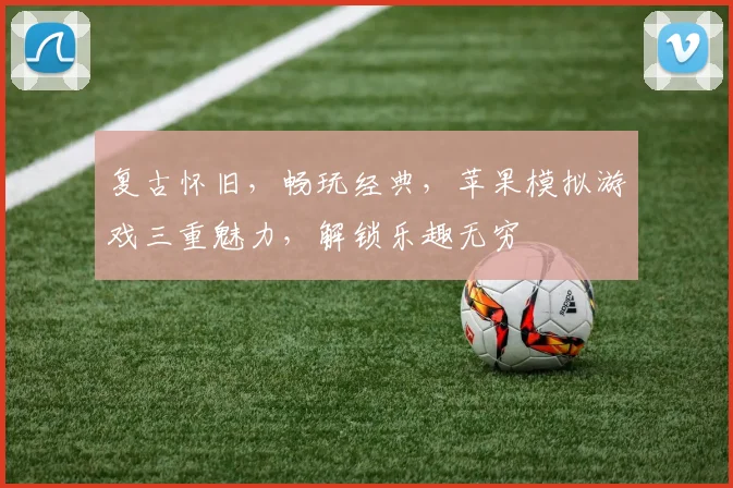 复古怀旧，畅玩经典，苹果模拟游戏三重魅力，解锁乐趣无穷
