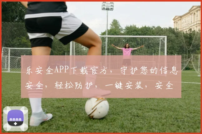 乐安全APP下载官方，守护您的信息安全，轻松防护，一键安装，安全无忧，不容错过