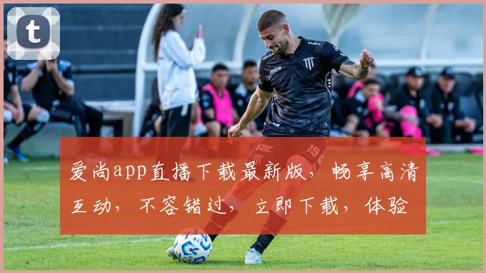 爱尚app直播下载最新版，畅享高清互动，不容错过，立即下载，体验极致视听盛宴