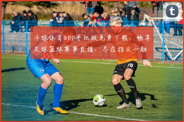 斗球体育app手机版免费下载，畅享足球篮球赛事直播，尽在指尖一触即达，三重福利等你来拿